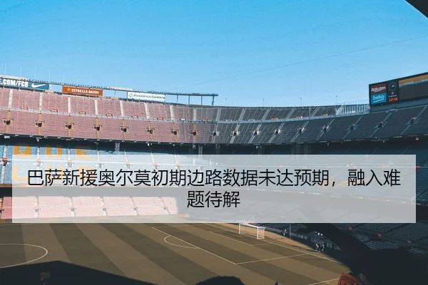 巴萨新援奥尔莫初期边路数据未达预期，融入难题待解