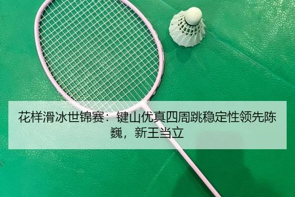 花样滑冰世锦赛：键山优真四周跳稳定性领先陈巍，新王当立