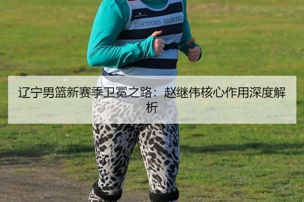 辽宁男篮新赛季卫冕之路：赵继伟核心作用深度解析