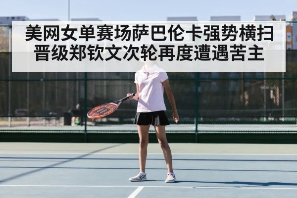 美网女单赛场萨巴伦卡强势横扫晋级郑钦文次轮再度遭遇苦主